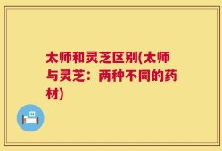 太师和灵芝区别(太师与灵芝：两种不同的药材)