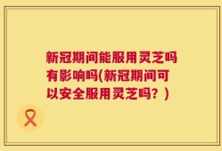 新冠期间能服用灵芝吗有影响吗(新冠期间可以安全服用灵芝吗？)