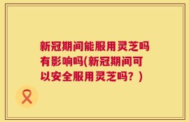 新冠期间能服用灵芝吗有影响吗(新冠期间可以安全服用灵芝吗？)