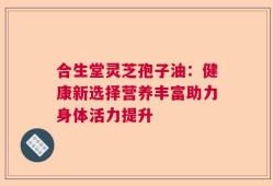 合生堂灵芝孢子油：健康新选择营养丰富助力身体活力提升
