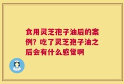 食用灵芝孢子油后的案例？吃了灵芝孢子油之后会有什么感觉啊