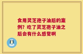 食用灵芝孢子油后的案例？吃了灵芝孢子油之后会有什么感觉啊