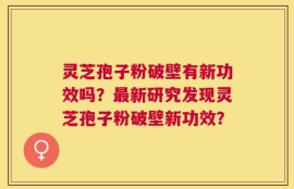 灵芝孢子粉破壁有新功效吗？最新研究发现灵芝孢子粉破壁新功效？