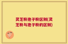 灵芝粉孢子粉区别(灵芝粉与孢子粉的区别)