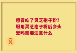 感冒吃了灵芝孢子粉？服用灵芝孢子粉后会头晕吗需要注意什么