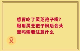 感冒吃了灵芝孢子粉？服用灵芝孢子粉后会头晕吗需要注意什么