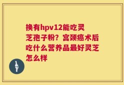 换有hpv12能吃灵芝孢子粉？宫颈癌术后吃什么营养品最好灵芝怎么样