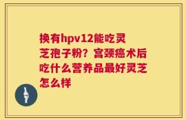 换有hpv12能吃灵芝孢子粉？宫颈癌术后吃什么营养品最好灵芝怎么样