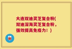 大连双迪灵芝复合粉(双迪深海灵芝复合粉，强效提高免疫力！)