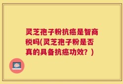 灵芝孢子粉抗癌是智商税吗(灵芝孢子粉是否真的具备抗癌功效？)