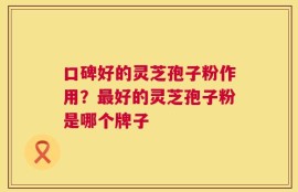 口碑好的灵芝孢子粉作用？最好的灵芝孢子粉是哪个牌子