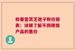 和春堂灵芝孢子粉价格表：详细了解不同规格产品的售价