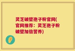 灵芝破壁孢子粉官网(官网推荐：灵芝孢子粉破壁加倍营养)
