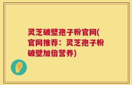 灵芝破壁孢子粉官网(官网推荐：灵芝孢子粉破壁加倍营养)