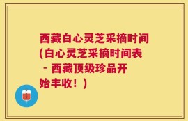 西藏白心灵芝采摘时间(白心灵芝采摘时间表 - 西藏顶级珍品开始丰收！)
