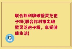 联合邦利牌破壁灵芝孢子粉(联合邦利推出破壁灵芝孢子粉，享受健康生活)