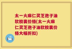 太一火麻仁灵芝孢子油软胶囊价格(太一火麻仁灵芝孢子油软胶囊价格大幅折扣)