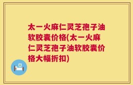 太一火麻仁灵芝孢子油软胶囊价格(太一火麻仁灵芝孢子油软胶囊价格大幅折扣)