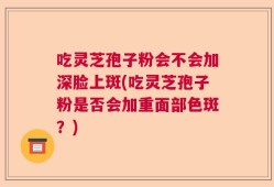 吃灵芝孢子粉会不会加深脸上斑(吃灵芝孢子粉是否会加重面部色斑？)