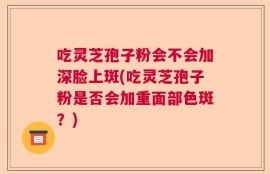 吃灵芝孢子粉会不会加深脸上斑(吃灵芝孢子粉是否会加重面部色斑？)