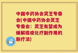 中国中药协会灵芝专委会(中国中药协会灵芝专委会：灵芝有望成为缓解癌症化疗副作用的新疗法)