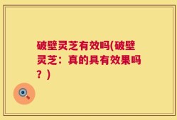 破壁灵芝有效吗(破壁灵芝：真的具有效果吗？)