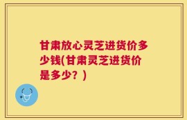 甘肃放心灵芝进货价多少钱(甘肃灵芝进货价是多少？)