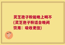 灵芝孢子粉能晚上喝不(灵芝孢子粉适合晚间饮用：吸收更佳)