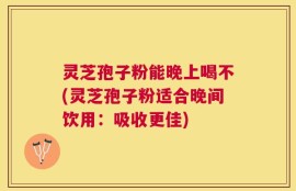 灵芝孢子粉能晚上喝不(灵芝孢子粉适合晚间饮用：吸收更佳)