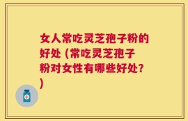 女人常吃灵芝孢子粉的好处 (常吃灵芝孢子粉对女性有哪些好处？)