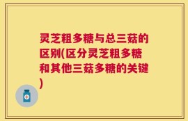 灵芝粗多糖与总三菇的区别(区分灵芝粗多糖和其他三菇多糖的关键)