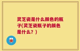 灵芝瓷是什么颜色的瓶子(灵芝瓷瓶子的颜色是什么？)
