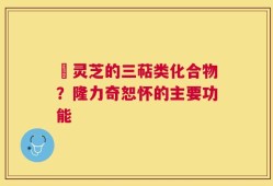 艼灵芝的三萜类化合物？隆力奇恕怀的主要功能
