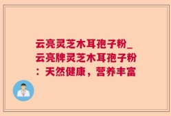 云亮灵芝木耳孢子粉_云亮牌灵芝木耳孢子粉：天然健康，营养丰富
