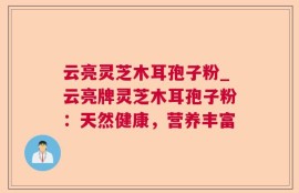云亮灵芝木耳孢子粉_云亮牌灵芝木耳孢子粉：天然健康，营养丰富
