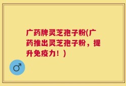 广药牌灵芝孢子粉(广药推出灵芝孢子粉，提升免疫力！)