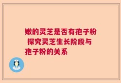 嫩的灵芝是否有孢子粉 探究灵芝生长阶段与孢子粉的关系