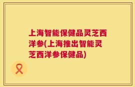 上海智能保健品灵芝西洋参(上海推出智能灵芝西洋参保健品)