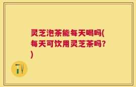 灵芝泡茶能每天喝吗(每天可饮用灵芝茶吗？)