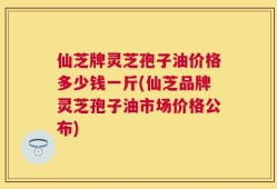 仙芝牌灵芝孢子油价格多少钱一斤(仙芝品牌灵芝孢子油市场价格公布)