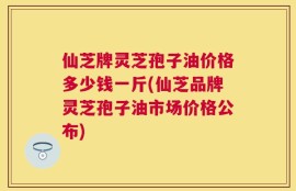 仙芝牌灵芝孢子油价格多少钱一斤(仙芝品牌灵芝孢子油市场价格公布)