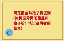 灵芝菌盖与孢子粉区别(如何区分灵芝菌盖和孢子粉：认识这两者的差异)