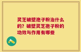 灵芝破壁孢子粉治什么的？破壁灵芝孢子粉的功效与作用有哪些