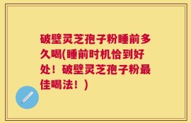 破壁灵芝孢子粉睡前多久喝(睡前时机恰到好处！破壁灵芝孢子粉最佳喝法！)