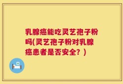 乳腺癌能吃灵艺孢子粉吗(灵艺孢子粉对乳腺癌患者是否安全？)