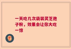 一天吃几次袋装灵芝孢子粉，效果会让你大吃一惊