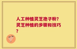 人工种植灵芝孢子粉？灵芝种植的步骤和技巧？