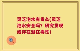 灵芝泡水有毒么(灵芝泡水安全吗？研究发现或存在潜在毒性)