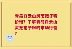 青岛白云山灵芝孢子粉价格？了解青岛白云山灵芝孢子粉的市场行情？