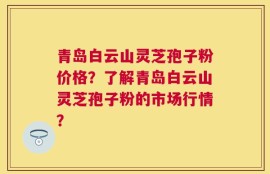 青岛白云山灵芝孢子粉价格？了解青岛白云山灵芝孢子粉的市场行情？